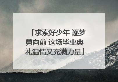 求索好少年 逐梦勇向前 这场毕业典礼温情又充满力量