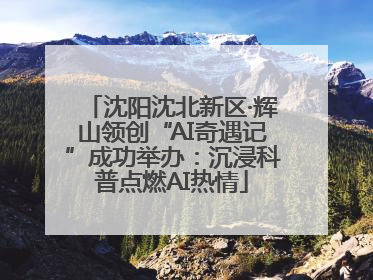 沈阳沈北新区·辉山领创“AI奇遇记”成功举办：沉浸科普点燃AI热情