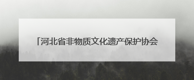 河北省非物质文化遗产保护协会成立 凝聚合力守护文化根脉