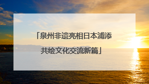 泉州非遗亮相日本浦添 共绘文化交流新篇