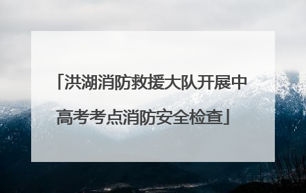 洪湖消防救援大队开展中高考考点消防安全检查