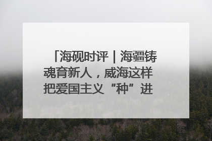海砚时评｜海疆铸魂育新人，威海这样把爱国主义“种”进年轻人心里