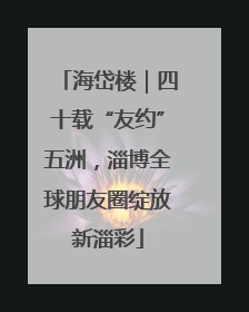 海岱楼｜四十载“友约”五洲，淄博全球朋友圈绽放新淄彩