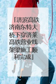 济滨高铁济南东特大桥下穿济莱高铁营业线架梁施工顺利完成
