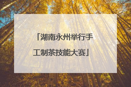 湖南永州举行手工制茶技能大赛