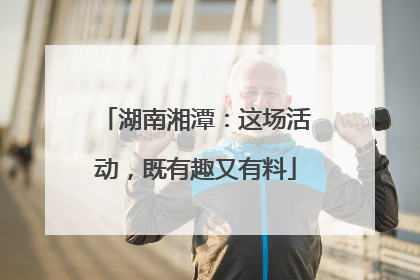 湖南湘潭：这场活动，既有趣又有料