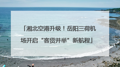 湘北空港升级！岳阳三荷机场开启“客货并举”新航程