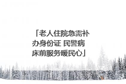 老人住院急需补办身份证 民警病床前服务暖民心