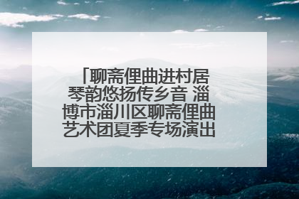 聊斋俚曲进村居 琴韵悠扬传乡音 淄博市淄川区聊斋俚曲艺术团夏季专场演出在杏园子村举行