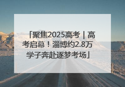 聚焦2025高考｜高考启幕！淄博约2.8万学子奔赴逐梦考场