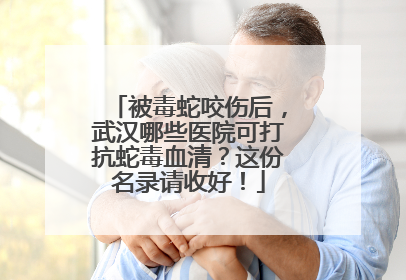被毒蛇咬伤后，武汉哪些医院可打抗蛇毒血清？这份名录请收好！