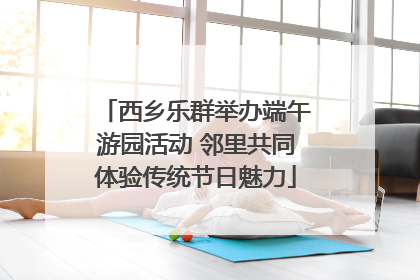 西乡乐群举办端午游园活动 邻里共同体验传统节日魅力