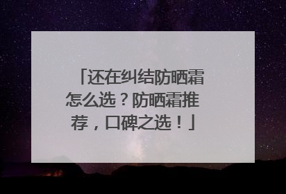 还在纠结防晒霜怎么选？防晒霜推荐，口碑之选！