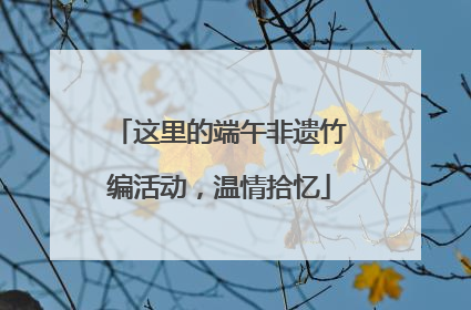 这里的端午非遗竹编活动，温情拾忆