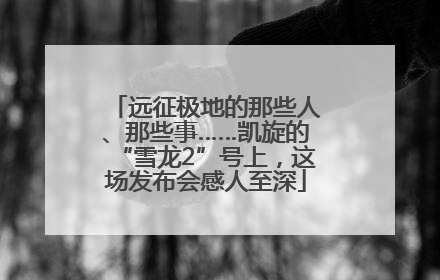 远征极地的那些人、那些事……凯旋的“雪龙2”号上，这场发布会感人至深