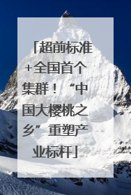 超前标准+全国首个集群！“中国大樱桃之乡”重塑产业标杆