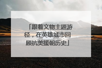跟着文物主题游径，在英雄城市回顾抗美援朝历史