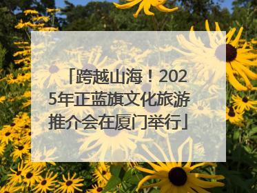 跨越山海！2025年正蓝旗文化旅游推介会在厦门举行