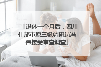 退休一个月后，四川什邡市原三级调研员冯伟接受审查调查