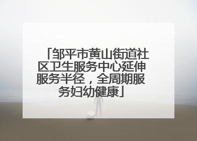 邹平市黄山街道社区卫生服务中心延伸服务半径，全周期服务妇幼健康