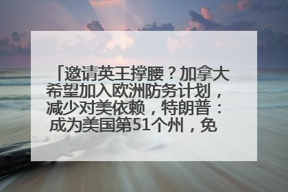 邀请英王撑腰？加拿大希望加入欧洲防务计划，减少对美依赖，特朗普：成为美国第51个州，免费用“金穹”