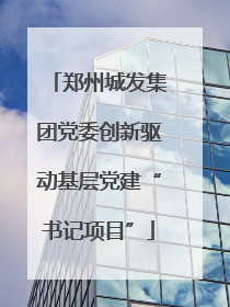 郑州城发集团党委创新驱动基层党建“书记项目”