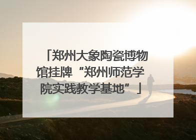 郑州大象陶瓷博物馆挂牌“郑州师范学院实践教学基地”