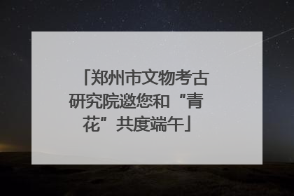 郑州市文物考古研究院邀您和“青花”共度端午