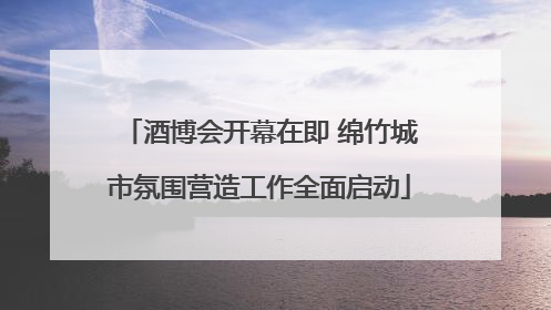 酒博会开幕在即 绵竹城市氛围营造工作全面启动
