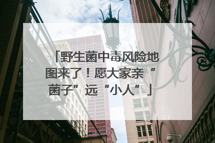 野生菌中毒风险地图来了！愿大家亲“菌子”远“小人”