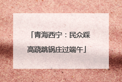 青海西宁：民众踩高跷跳锅庄过端午