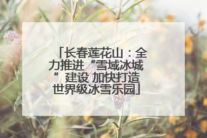 长春莲花山：全力推进“雪域冰城”建设 加快打造世界级冰雪乐园