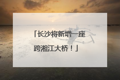 长沙将新增一座跨湘江大桥！