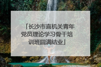 长沙市直机关青年党员理论学习骨干培训班圆满结业