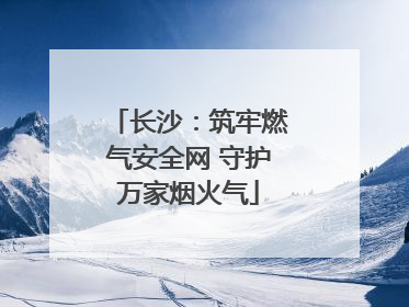长沙：筑牢燃气安全网 守护万家烟火气