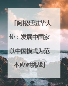 阿根廷驻华大使：发展中国家以中国模式为范本应对挑战