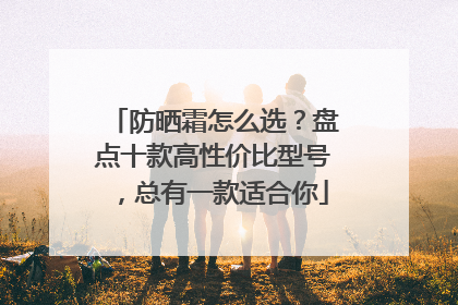 防晒霜怎么选？盘点十款高性价比型号，总有一款适合你