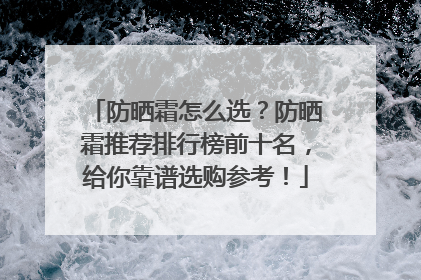 防晒霜怎么选？防晒霜推荐排行榜前十名，给你靠谱选购参考！
