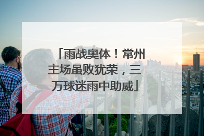 雨战奥体！常州主场虽败犹荣，三万球迷雨中助威
