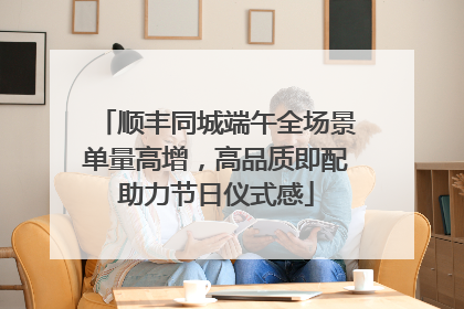 顺丰同城端午全场景单量高增，高品质即配助力节日仪式感