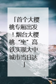 首个大樱桃专厢出发！烟台大樱桃“坐”高铁实现大中城市当日达