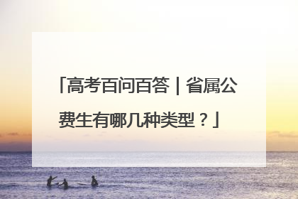 高考百问百答｜省属公费生有哪几种类型？