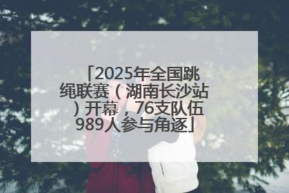 2025年全国跳绳联赛（湖南长沙站）开幕，76支队伍989人参与角逐