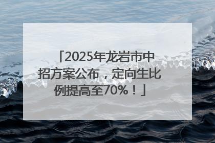 2025年龙岩市中招方案公布，定向生比例提高至70%！