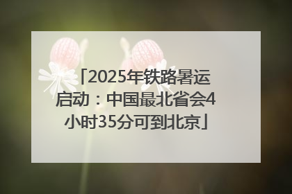 2025年铁路暑运启动：中国最北省会4小时35分可到北京