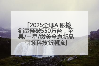 2025全球AI眼镜销量预破550万台，苹果/三星/微美全息新品引领科技新潮流