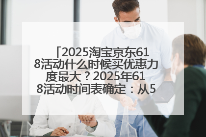 2025淘宝京东618活动什么时候买优惠力度最大？2025年618活动时间表确定：从5月13日20:00至6月18日24时