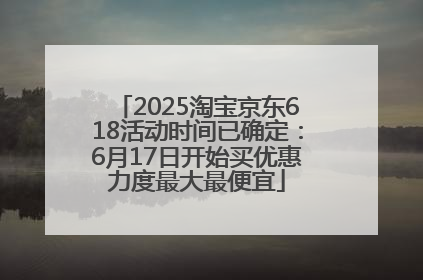 2025淘宝京东618活动时间已确定：6月17日开始买优惠力度最大最便宜