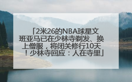 2米26的NBA球星文班亚马已在少林寺剃发、换上僧服，将闭关修行10天！少林寺回应：人在寺里
