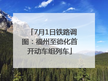7月1日铁路调图：福州至德化首开动车组列车